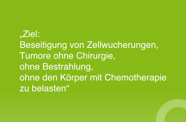 Ziel: Beseitigung von Zellwucherungen, Tumore ohne Chirurgie, ohne Bestrahlung, ohne den Körper mit Chemotherapie zu belasten